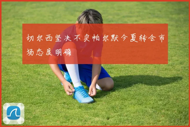 切尔西坚决不卖帕尔默今夏转会市场态度明确
