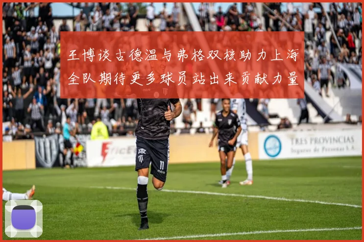 王博谈古德温与弗格双核助力上海全队期待更多球员站出来贡献力量