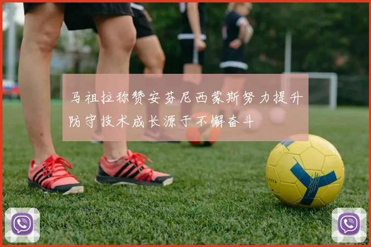 马祖拉称赞安芬尼西蒙斯努力提升防守技术成长源于不懈奋斗
