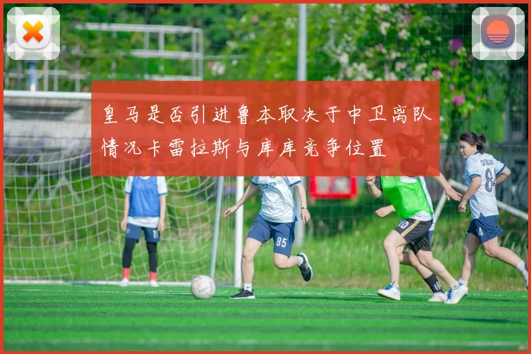 皇马是否引进鲁本取决于中卫离队情况卡雷拉斯与库库竞争位置