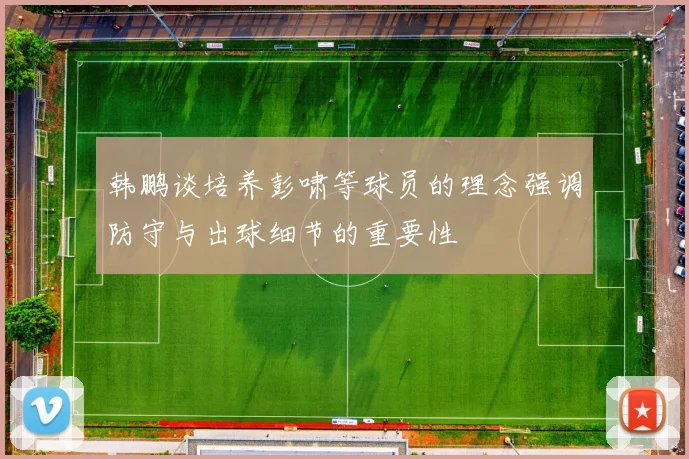 韩鹏谈培养彭啸等球员的理念强调防守与出球细节的重要性