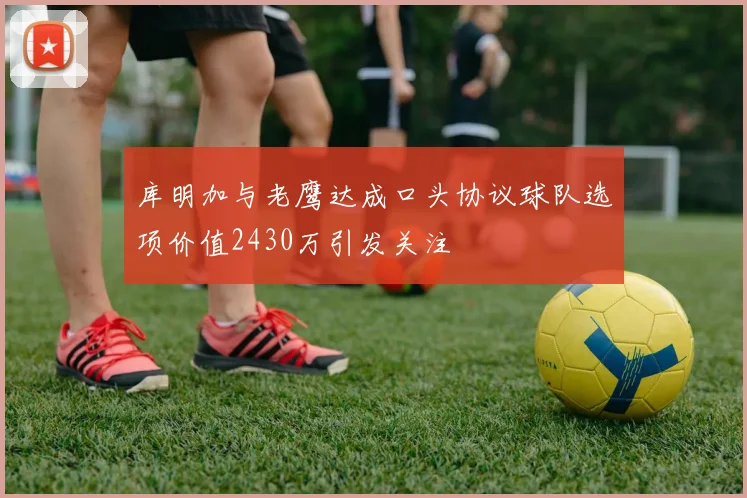 库明加与老鹰达成口头协议球队选项价值2430万引发关注