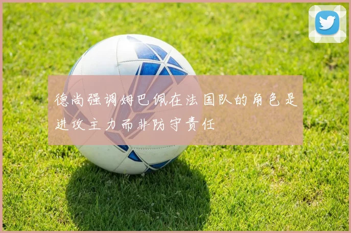 德尚强调姆巴佩在法国队的角色是进攻主力而非防守责任
