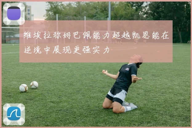 维埃拉称姆巴佩能力超越凯恩能在逆境中展现更强实力