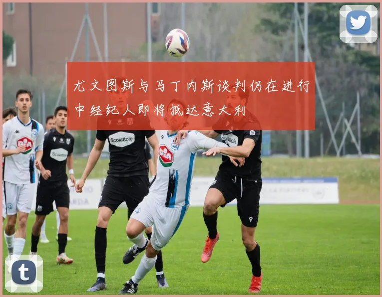尤文图斯与马丁内斯谈判仍在进行中经纪人即将抵达意大利