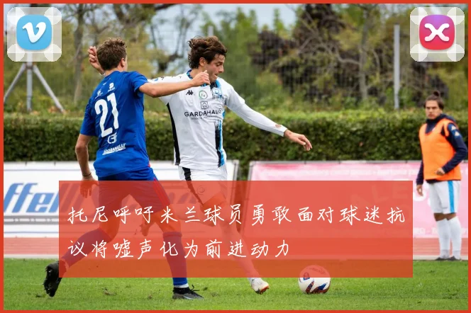 托尼呼吁米兰球员勇敢面对球迷抗议将嘘声化为前进动力