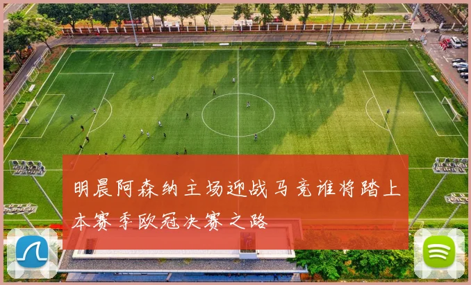 明晨阿森纳主场迎战马竞谁将踏上本赛季欧冠决赛之路