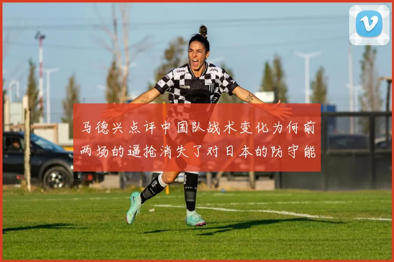 马德兴点评中国队战术变化为何前两场的逼抢消失了对日本的防守能否奏效