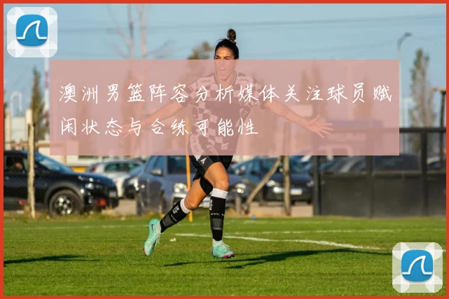 澳洲男篮阵容分析媒体关注球员赋闲状态与合练可能性