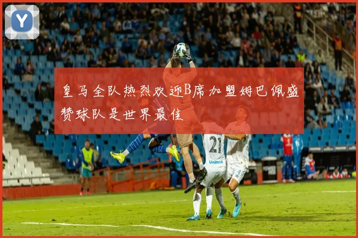 皇马全队热烈欢迎B席加盟姆巴佩盛赞球队是世界最佳